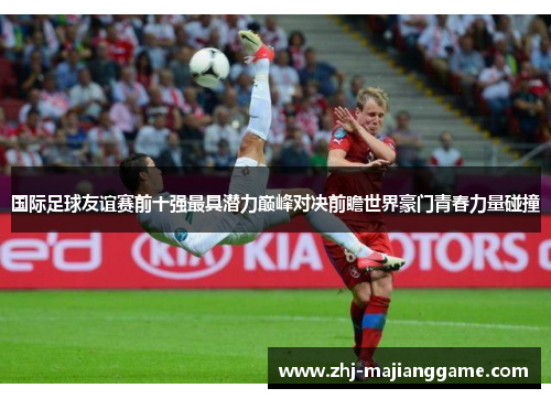 国际足球友谊赛前十强最具潜力巅峰对决前瞻世界豪门青春力量碰撞 国际足球友谊赛前十强最具潜力巅峰对决前瞻世界豪门青春力量碰撞