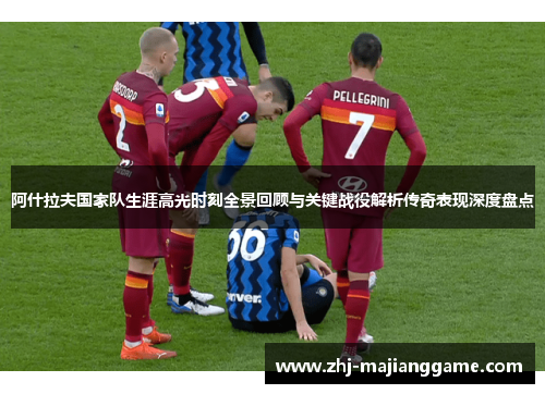 阿什拉夫国家队生涯高光时刻全景回顾与关键战役解析传奇表现深度盘点 阿什拉夫国家队生涯高光时刻全景回顾与关键战役解析传奇表现深度盘点