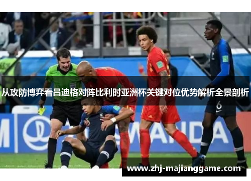 从攻防博弈看吕迪格对阵比利时亚洲杯关键对位优势解析全景剖析 从攻防博弈看吕迪格对阵比利时亚洲杯关键对位优势解析全景剖析