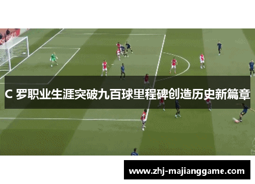 C 罗职业生涯突破九百球里程碑创造历史新篇章