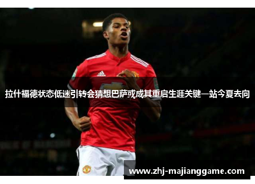 拉什福德状态低迷引转会猜想巴萨或成其重启生涯关键一站今夏去向 拉什福德状态低迷引转会猜想巴萨或成其重启生涯关键一站今夏去向